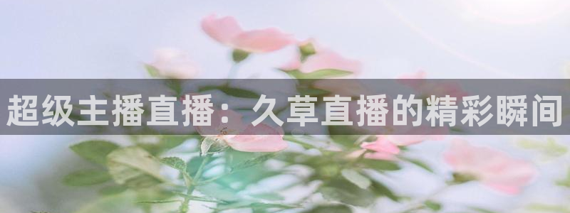 鲸鱼体育：超级主播直播：久草直播的精彩瞬间